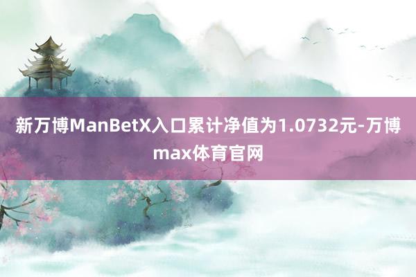 新万博ManBetX入口累计净值为1.0732元-万博max体育官网