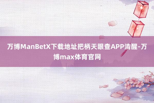 万博ManBetX下载地址把柄天眼查APP清醒-万博max体育官网