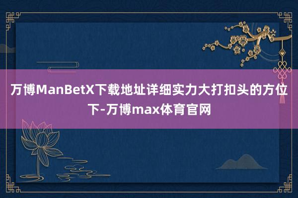 万博ManBetX下载地址详细实力大打扣头的方位下-万博max体育官网