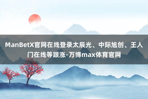 ManBetX官网在线登录太辰光、中际旭创、王人门在线等跟涨-万博max体育官网