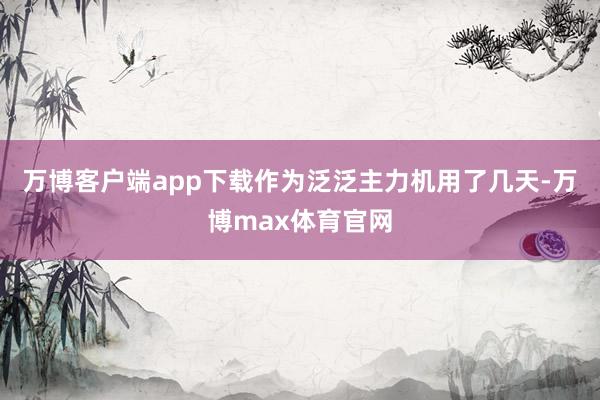 万博客户端app下载作为泛泛主力机用了几天-万博max体育官网