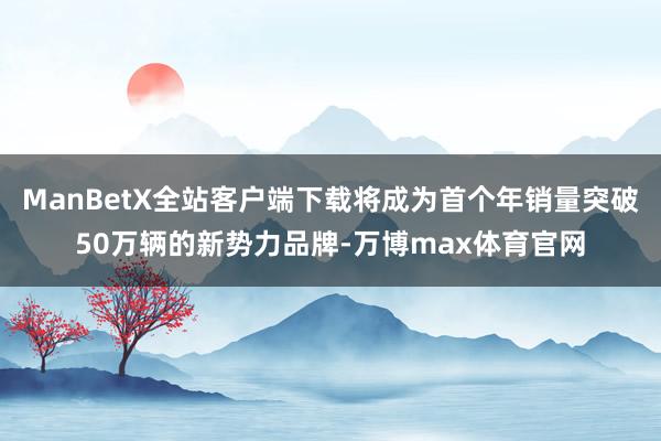 ManBetX全站客户端下载将成为首个年销量突破50万辆的新势力品牌-万博max体育官网