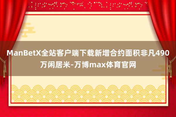 ManBetX全站客户端下载新增合约面积非凡490万闲居米-万博max体育官网