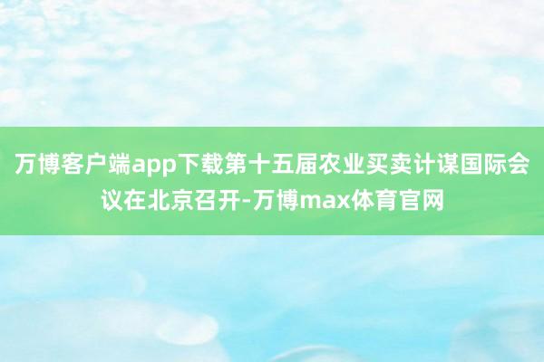 万博客户端app下载第十五届农业买卖计谋国际会议在北京召开-万博max体育官网