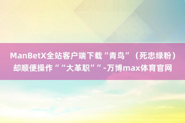 ManBetX全站客户端下载“青鸟”（死忠绿粉）却顺便操作““大革职””-万博max体育官网