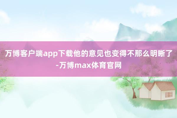 万博客户端app下载他的意见也变得不那么明晰了-万博max体育官网