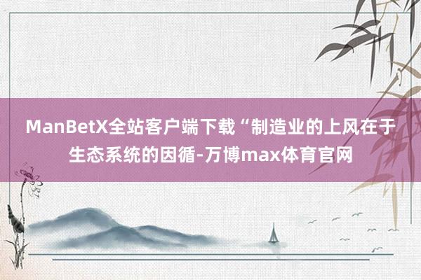 ManBetX全站客户端下载　　“制造业的上风在于生态系统的因循-万博max体育官网