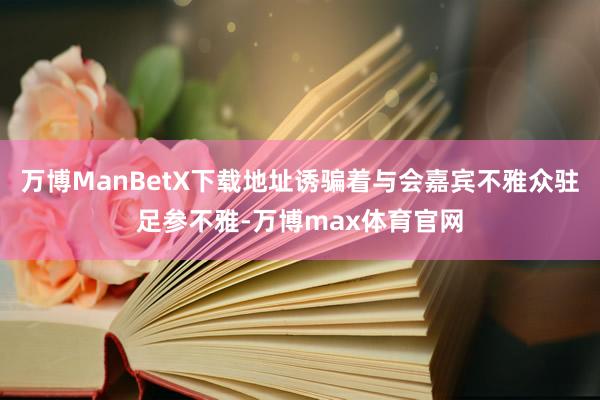 万博ManBetX下载地址诱骗着与会嘉宾不雅众驻足参不雅-万博max体育官网