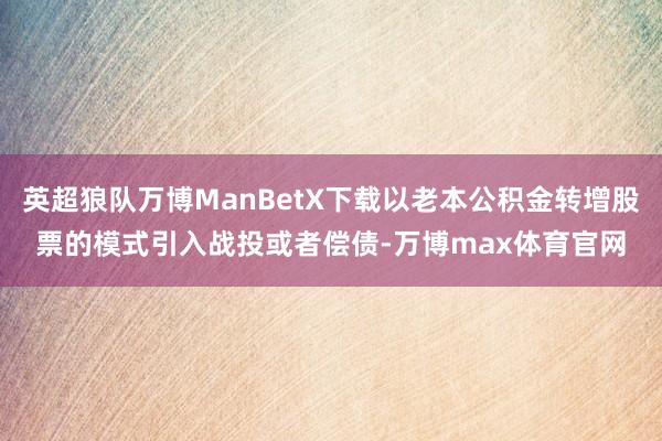 英超狼队万博ManBetX下载以老本公积金转增股票的模式引入战投或者偿债-万博max体育官网