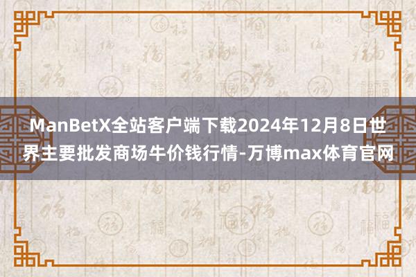 ManBetX全站客户端下载2024年12月8日世界主要批发商场牛价钱行情-万博max体育官网