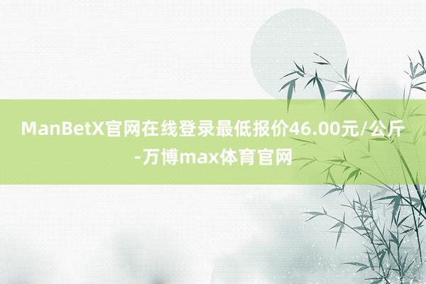 ManBetX官网在线登录最低报价46.00元/公斤-万博max体育官网