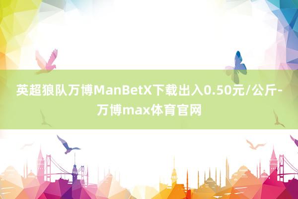 英超狼队万博ManBetX下载出入0.50元/公斤-万博max体育官网