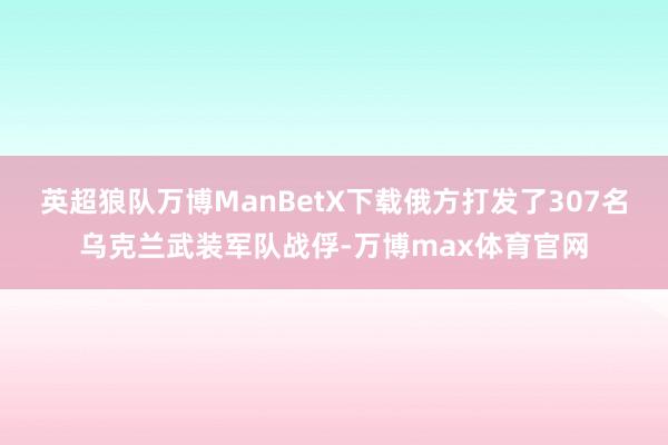 英超狼队万博ManBetX下载俄方打发了307名乌克兰武装军队战俘-万博max体育官网