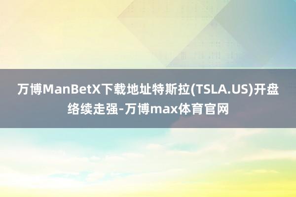 万博ManBetX下载地址特斯拉(TSLA.US)开盘络续走强-万博max体育官网