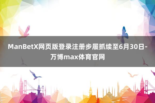 ManBetX网页版登录注册步履抓续至6月30日-万博max体育官网
