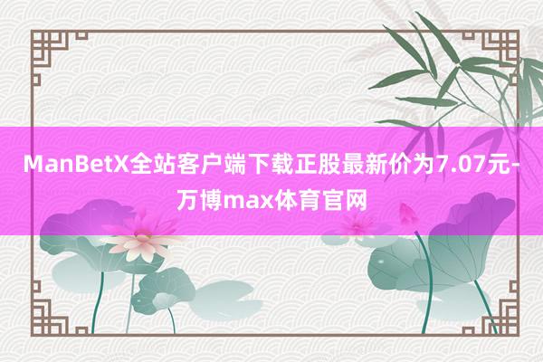 ManBetX全站客户端下载正股最新价为7.07元-万博max体育官网