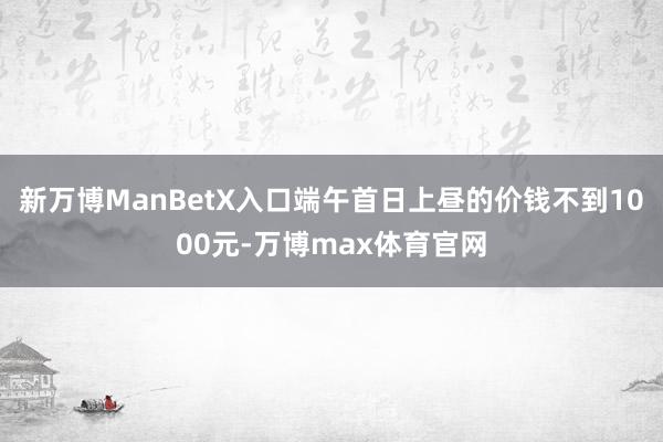 新万博ManBetX入口端午首日上昼的价钱不到1000元-万博max体育官网