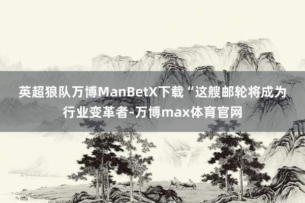 英超狼队万博ManBetX下载　　“这艘邮轮将成为行业变革者-万博max体育官网