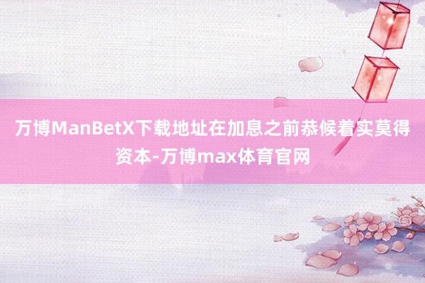 万博ManBetX下载地址在加息之前恭候着实莫得资本-万博max体育官网