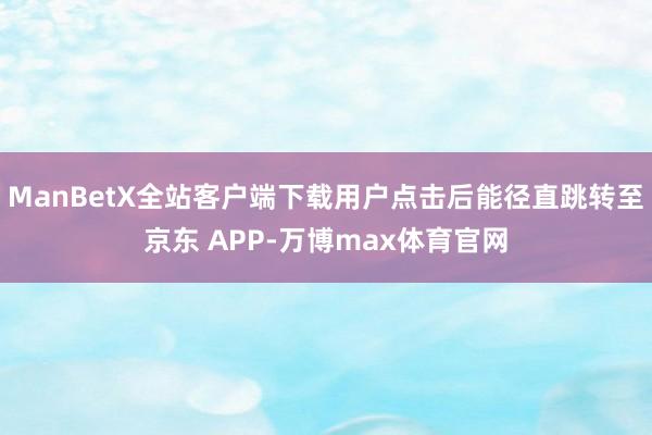 ManBetX全站客户端下载用户点击后能径直跳转至京东 APP-万博max体育官网