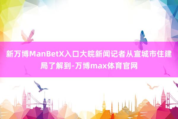新万博ManBetX入口大皖新闻记者从宣城市住建局了解到-万博max体育官网