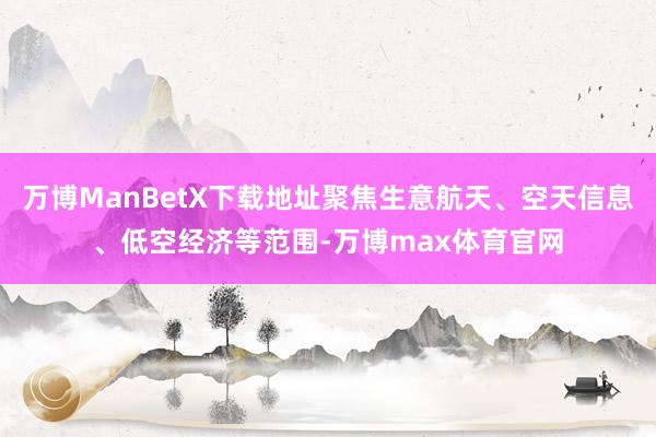 万博ManBetX下载地址聚焦生意航天、空天信息、低空经济等范围-万博max体育官网