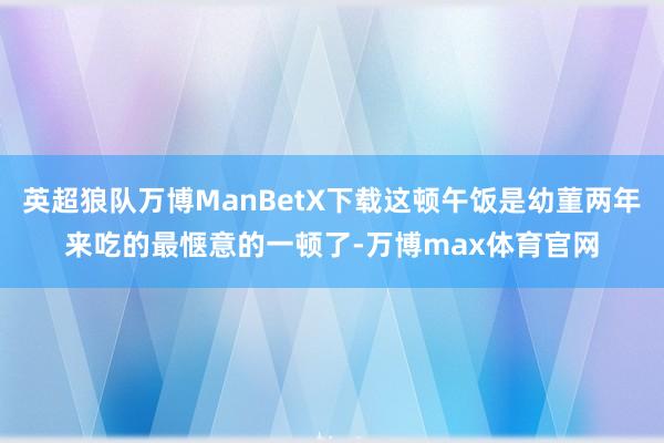 英超狼队万博ManBetX下载这顿午饭是幼菫两年来吃的最惬意的一顿了-万博max体育官网