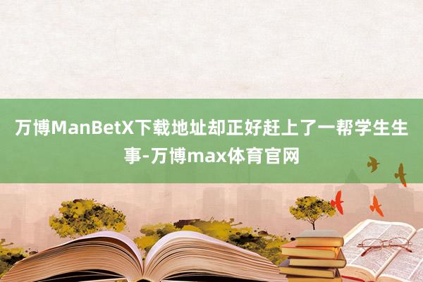 万博ManBetX下载地址却正好赶上了一帮学生生事-万博max体育官网