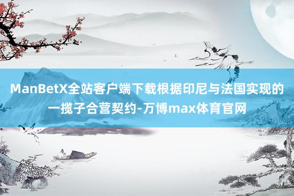 ManBetX全站客户端下载根据印尼与法国实现的一揽子合营契约-万博max体育官网
