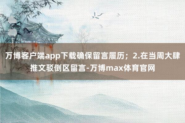 万博客户端app下载确保留言履历；2.在当周大肆推文驳倒区留言-万博max体育官网
