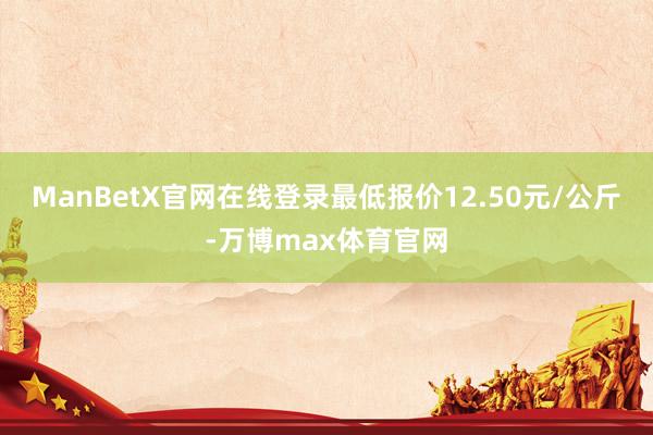 ManBetX官网在线登录最低报价12.50元/公斤-万博max体育官网