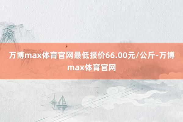 万博max体育官网最低报价66.00元/公斤-万博max体育官网