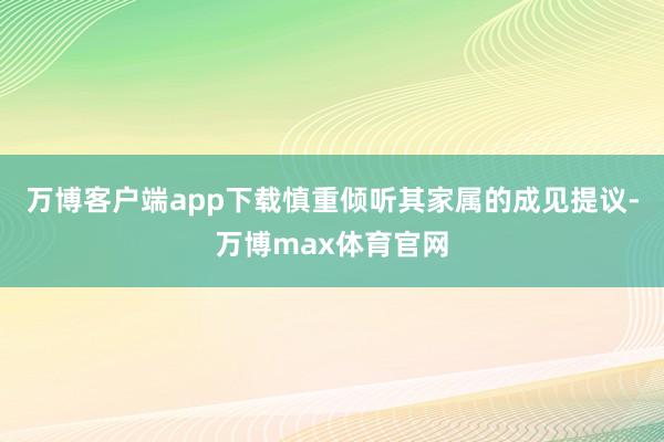 万博客户端app下载慎重倾听其家属的成见提议-万博max体育官网