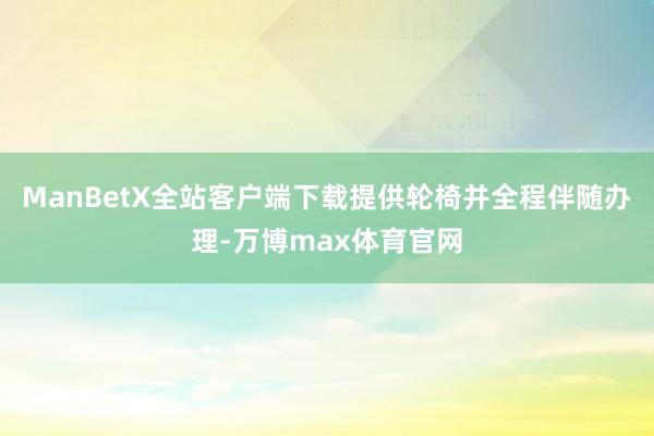 ManBetX全站客户端下载提供轮椅并全程伴随办理-万博max体育官网