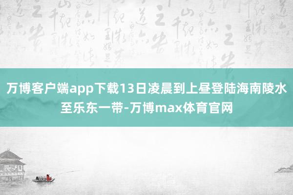 万博客户端app下载13日凌晨到上昼登陆海南陵水至乐东一带-万博max体育官网