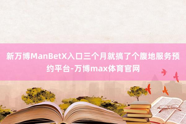 新万博ManBetX入口三个月就搞了个腹地服务预约平台-万博max体育官网