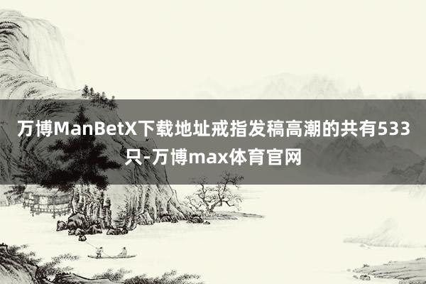 万博ManBetX下载地址戒指发稿高潮的共有533只-万博max体育官网