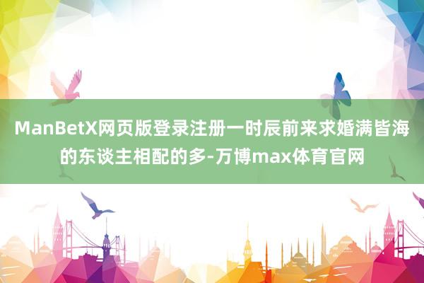 ManBetX网页版登录注册一时辰前来求婚满皆海的东谈主相配的多-万博max体育官网