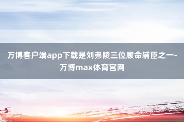 万博客户端app下载是刘弗陵三位顾命辅臣之一-万博max体育官网