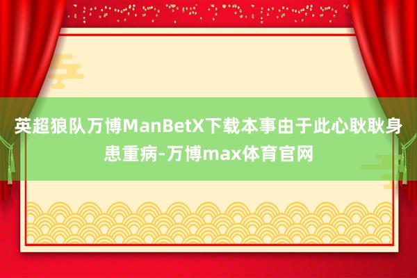 英超狼队万博ManBetX下载本事由于此心耿耿身患重病-万博max体育官网