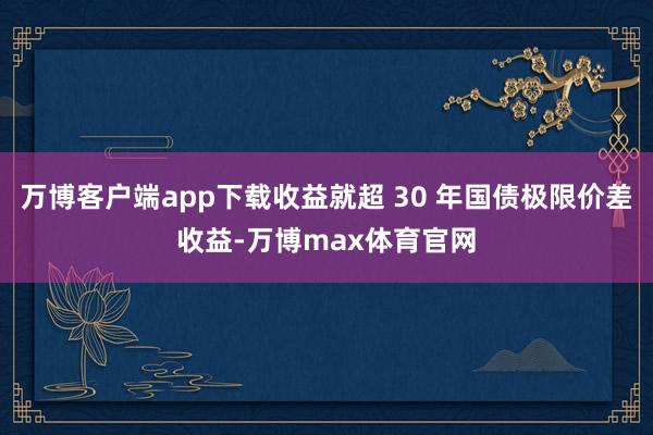 万博客户端app下载收益就超 30 年国债极限价差收益-万博max体育官网