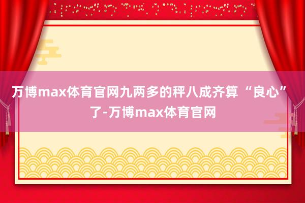 万博max体育官网九两多的秤八成齐算 “良心” 了-万博max体育官网