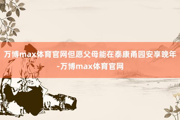 万博max体育官网但愿父母能在泰康甬园安享晚年-万博max体育官网