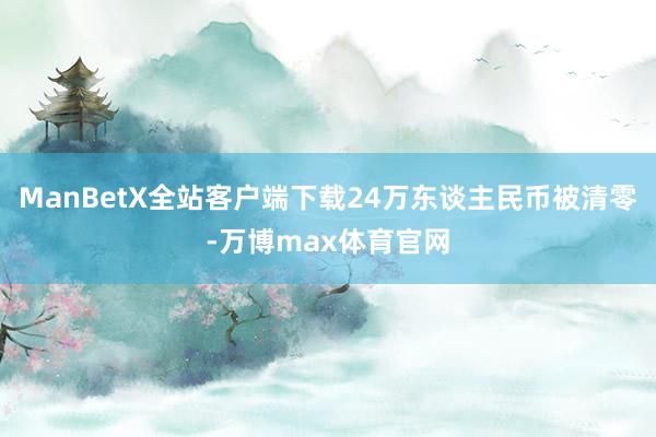ManBetX全站客户端下载24万东谈主民币被清零-万博max体育官网