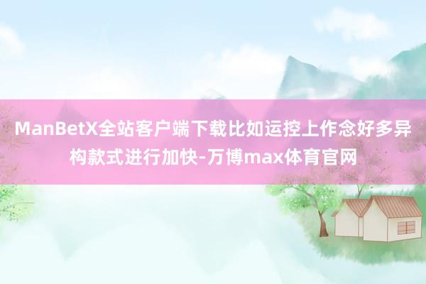 ManBetX全站客户端下载比如运控上作念好多异构款式进行加快-万博max体育官网