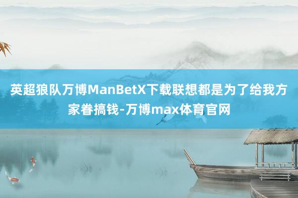 英超狼队万博ManBetX下载联想都是为了给我方家眷搞钱-万博max体育官网