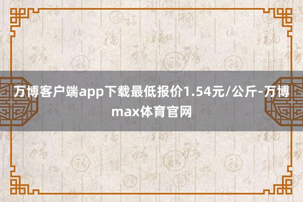 万博客户端app下载最低报价1.54元/公斤-万博max体育官网