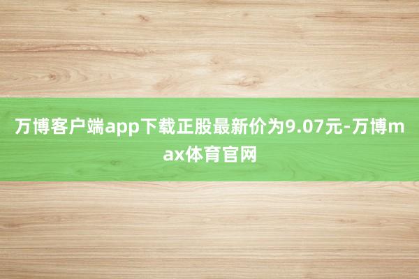 万博客户端app下载正股最新价为9.07元-万博max体育官网