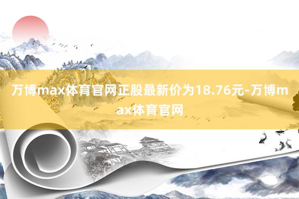 万博max体育官网正股最新价为18.76元-万博max体育官网