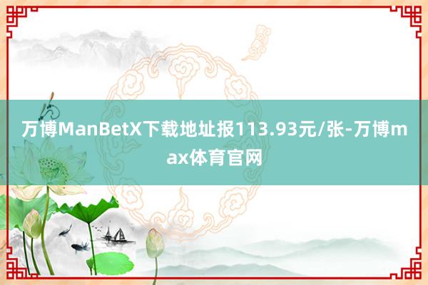 万博ManBetX下载地址报113.93元/张-万博max体育官网